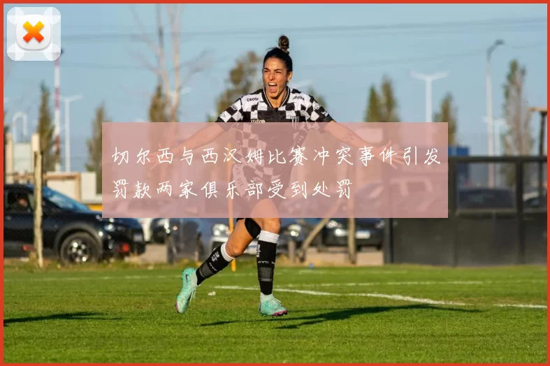 切尔西与西汉姆比赛冲突事件引发罚款两家俱乐部受到处罚