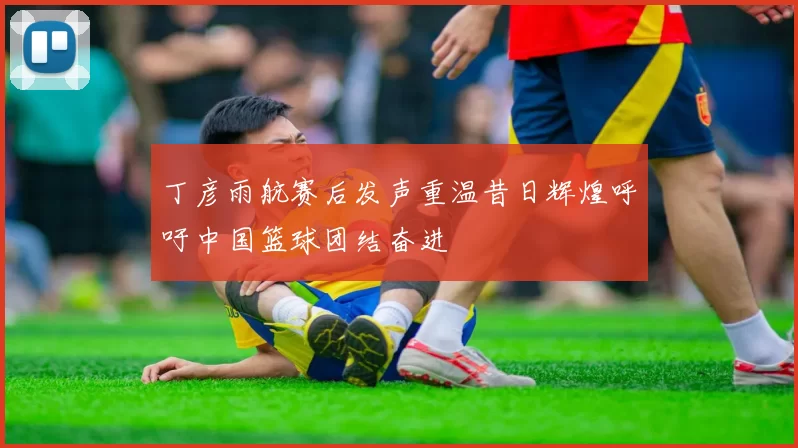 丁彦雨航赛后发声重温昔日辉煌呼吁中国篮球团结奋进