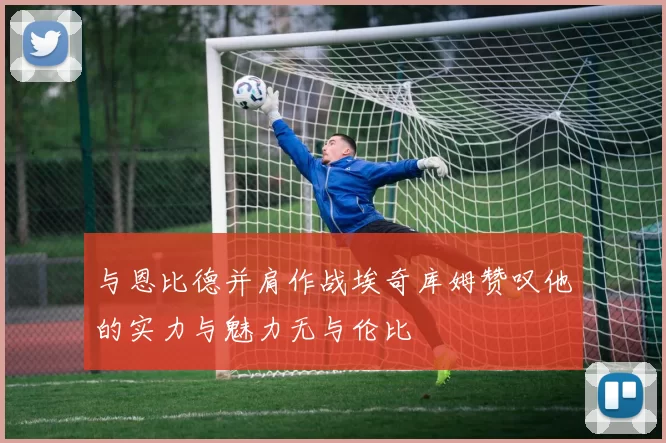 与恩比德并肩作战埃奇库姆赞叹他的实力与魅力无与伦比