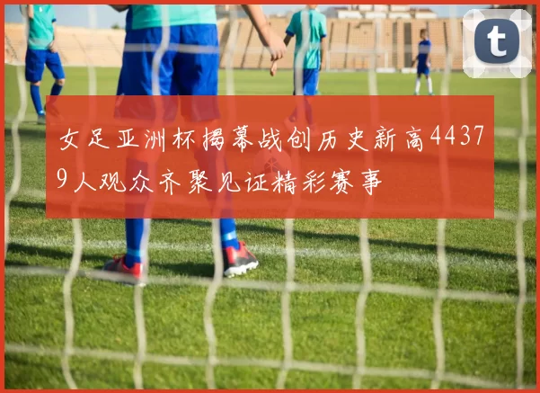 女足亚洲杯揭幕战创历史新高44379人观众齐聚见证精彩赛事