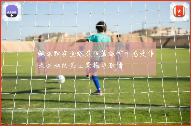 鲍尔默在全球最佳篮球馆中感受伟大运动的无上荣耀与激情