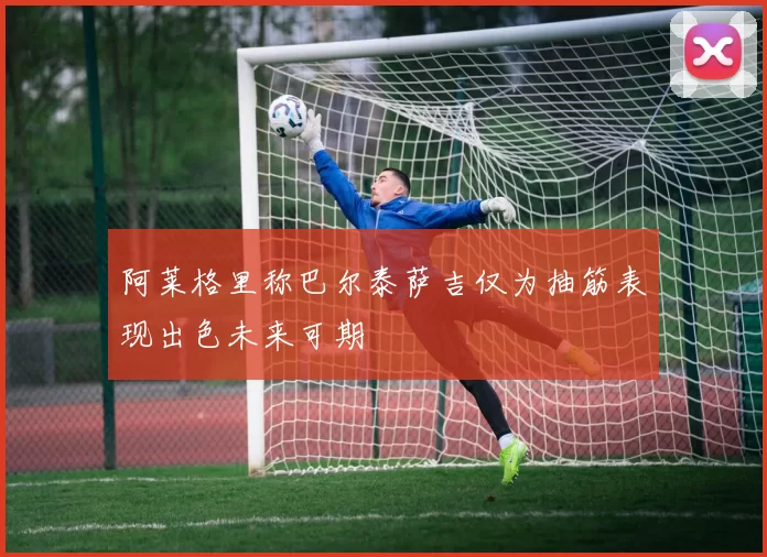 阿莱格里称巴尔泰萨吉仅为抽筋表现出色未来可期