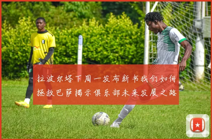 拉波尔塔下周一发布新书我们如何拯救巴萨揭示俱乐部未来发展之路