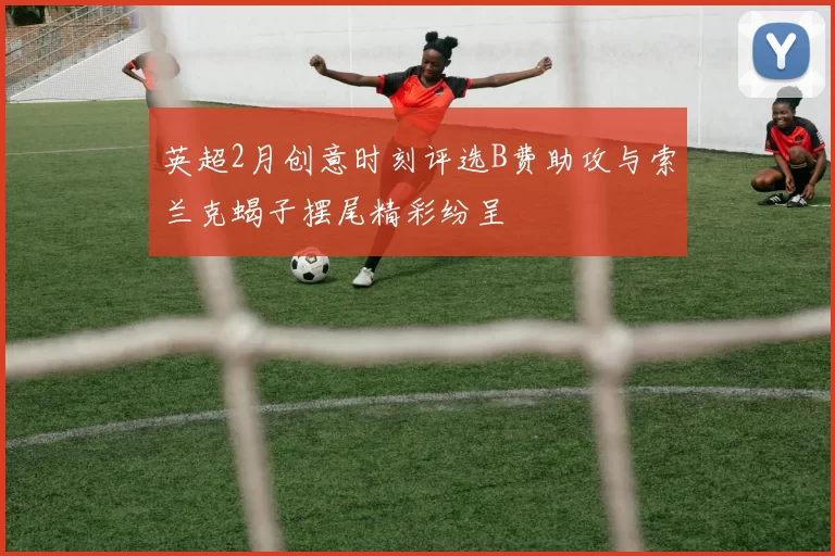 英超2月创意时刻评选B费助攻与索兰克蝎子摆尾精彩纷呈