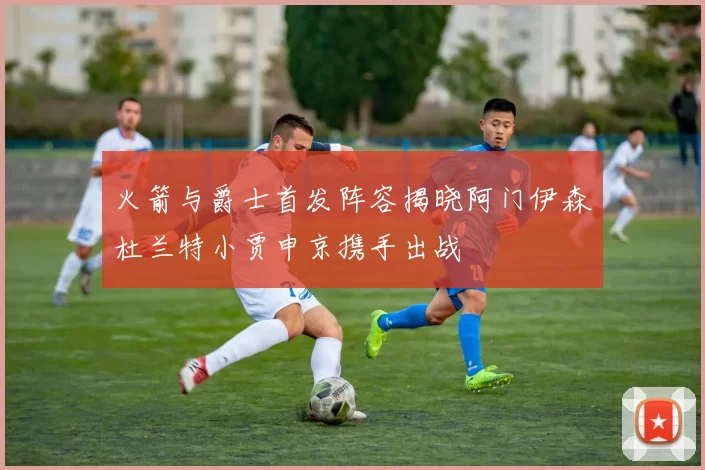 火箭与爵士首发阵容揭晓阿门伊森杜兰特小贾申京携手出战