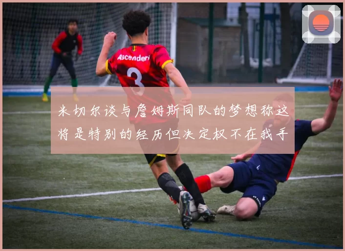 米切尔谈与詹姆斯同队的梦想称这将是特别的经历但决定权不在我手中
