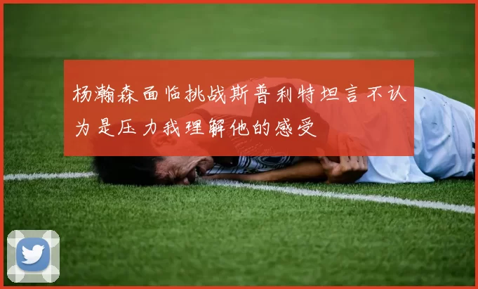 杨瀚森面临挑战斯普利特坦言不认为是压力我理解他的感受
