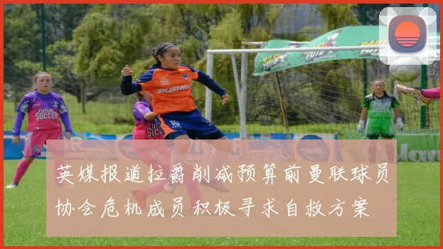 英媒报道拉爵削减预算前曼联球员协会危机成员积极寻求自救方案