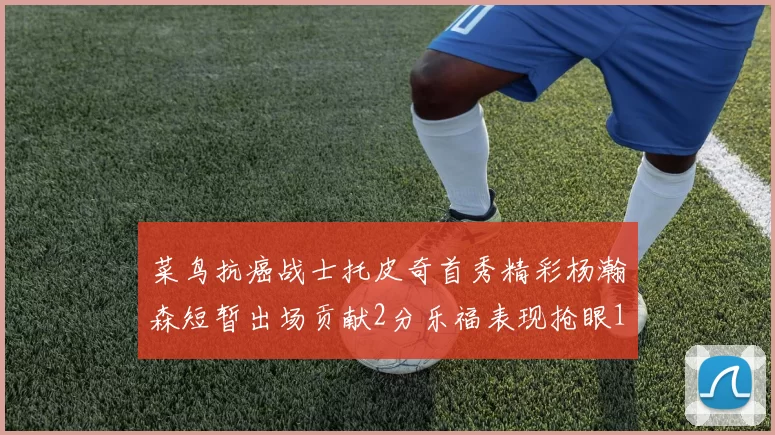 菜鸟抗癌战士托皮奇首秀精彩杨瀚森短暂出场贡献2分乐福表现抢眼14分钟斩获11分2助