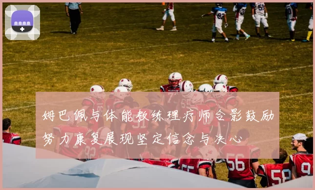 姆巴佩与体能教练理疗师合影鼓励努力康复展现坚定信念与决心