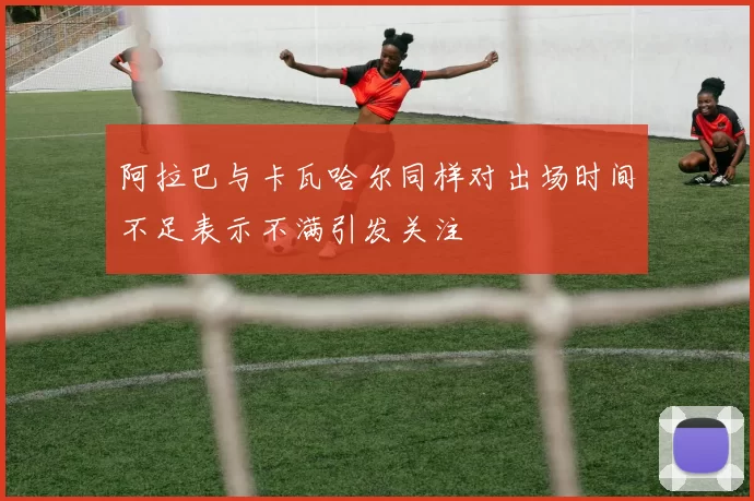阿拉巴与卡瓦哈尔同样对出场时间不足表示不满引发关注