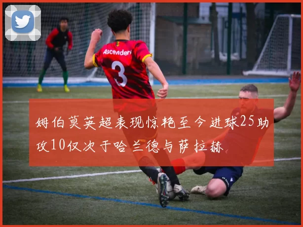 姆伯莫英超表现惊艳至今进球25助攻10仅次于哈兰德与萨拉赫