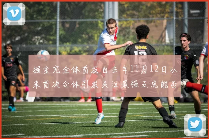 掘金完全体首发自去年11月12日以来首次合体引发关注最强五虎能否重现辉煌