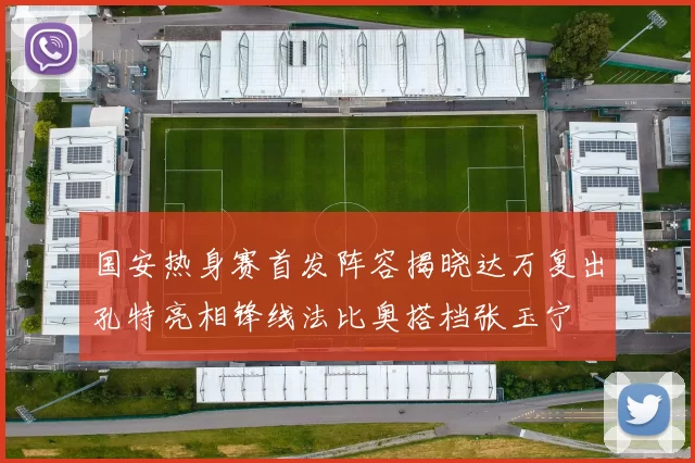 国安热身赛首发阵容揭晓达万复出孔特亮相锋线法比奥搭档张玉宁