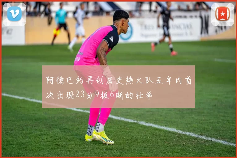 阿德巴约再创历史热火队五年内首次出现23分9板6断的壮举