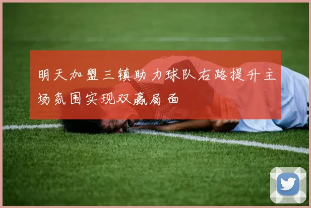 明天加盟三镇助力球队右路提升主场氛围实现双赢局面