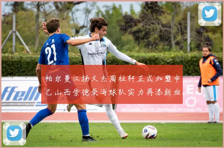 帕尔曼江杨文杰周祉轩正式加盟中乙山西崇德荣海球队实力再添新血
