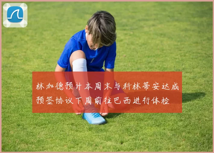 林加德预计本周末与科林蒂安达成预签协议下周前往巴西进行体检