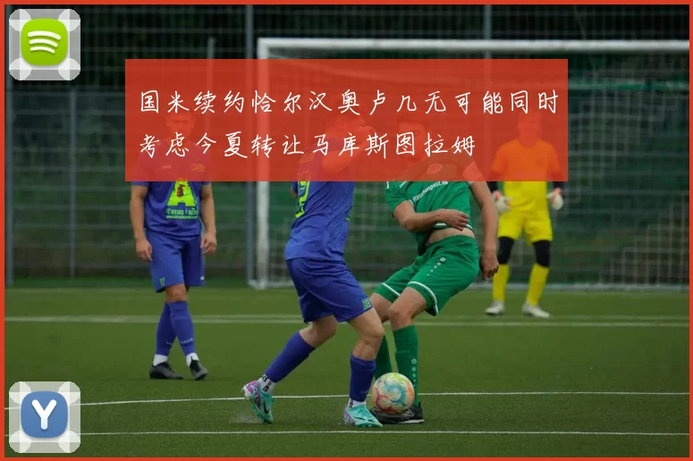 国米续约恰尔汉奥卢几无可能同时考虑今夏转让马库斯图拉姆