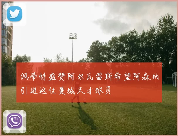 佩蒂特盛赞阿尔瓦雷斯希望阿森纳引进这位曼城天才球员