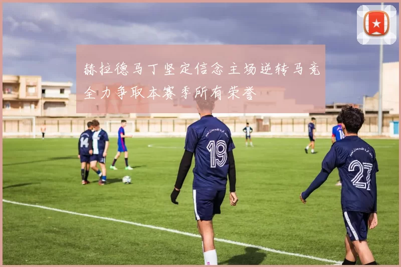 赫拉德马丁坚定信念主场逆转马竞全力争取本赛季所有荣誉
